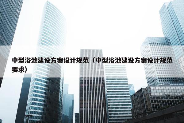 中型浴池建设方案设计规范（中型浴池建设方案设计规范要求）