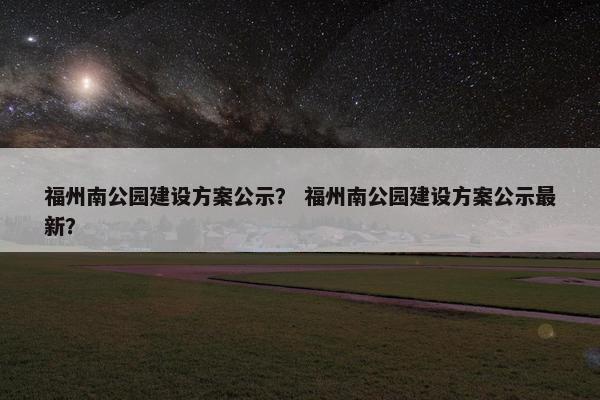 福州南公园建设方案公示？ 福州南公园建设方案公示最新？