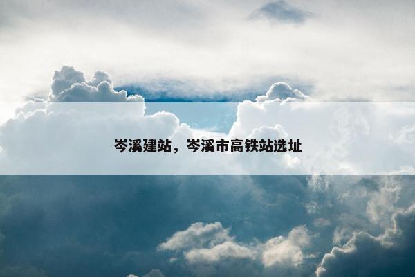 岑溪建站，岑溪市高铁站选址