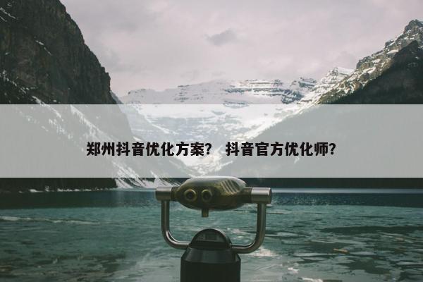 郑州抖音优化方案？ 抖音官方优化师？