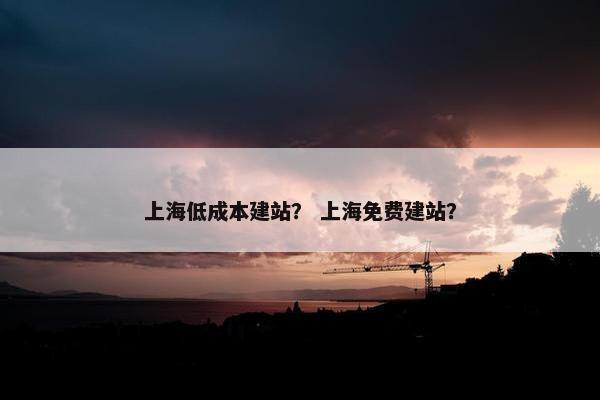 上海低成本建站？ 上海免费建站？