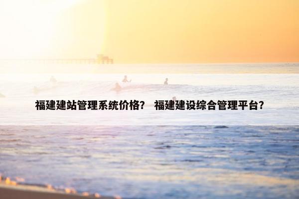 福建建站管理系统价格？ 福建建设综合管理平台？
