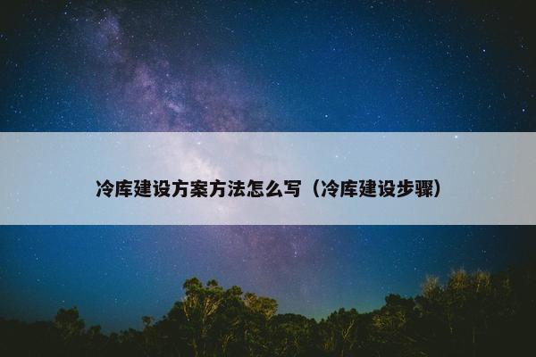 冷库建设方案方法怎么写（冷库建设步骤）