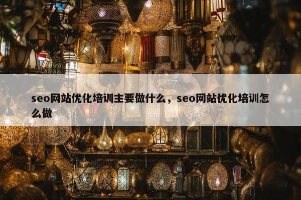 seo网站优化培训主要做什么，seo网站优化培训怎么做
