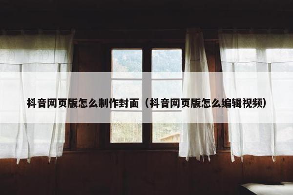 抖音网页版怎么制作封面（抖音网页版怎么编辑视频）