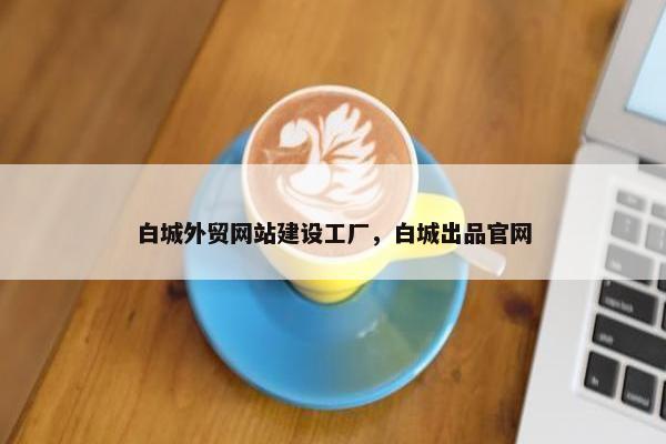 白城外贸网站建设工厂，白城出品官网