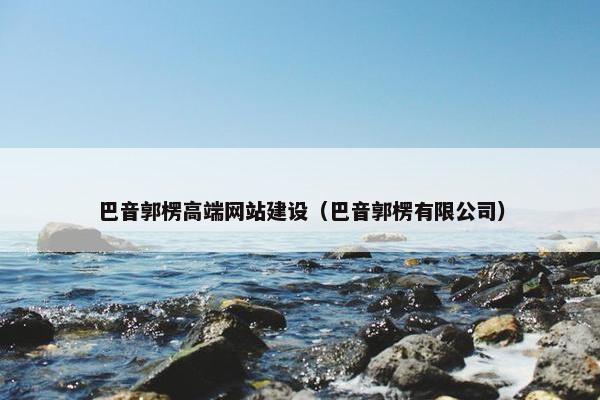 巴音郭楞高端网站建设（巴音郭楞有限公司）