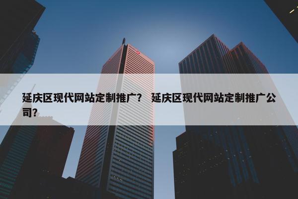 延庆区现代网站定制推广？ 延庆区现代网站定制推广公司？