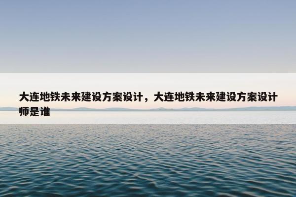 大连地铁未来建设方案设计，大连地铁未来建设方案设计师是谁