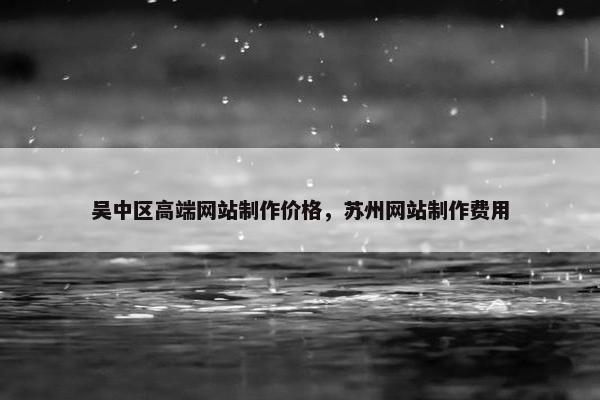 吴中区高端网站制作价格，苏州网站制作费用
