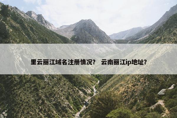 里云丽江域名注册情况？ 云南丽江ip地址？