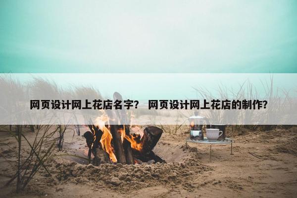 网页设计网上花店名字？ 网页设计网上花店的制作？