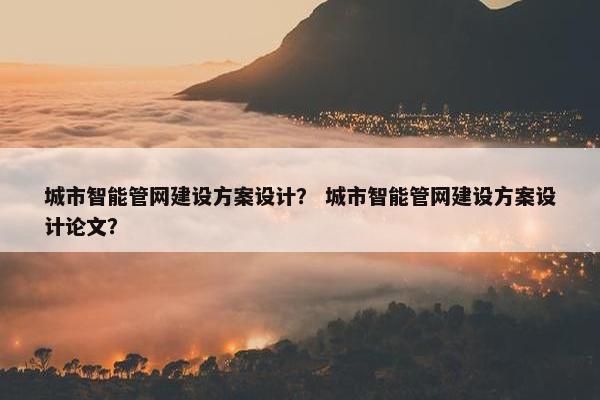 城市智能管网建设方案设计？ 城市智能管网建设方案设计论文？
