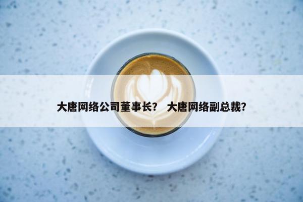 大唐网络公司董事长？ 大唐网络副总裁？