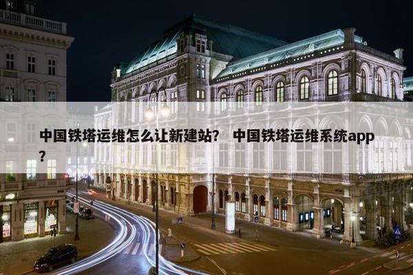 中国铁塔运维怎么让新建站？ 中国铁塔运维系统app？