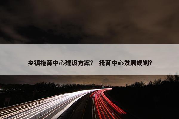 乡镇拖育中心建设方案？ 托育中心发展规划？