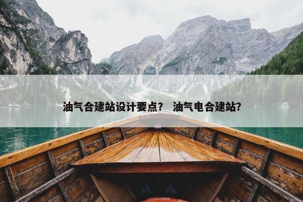 油气合建站设计要点？ 油气电合建站？