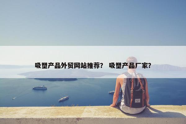 吸塑产品外贸网站推荐？ 吸塑产品厂家？