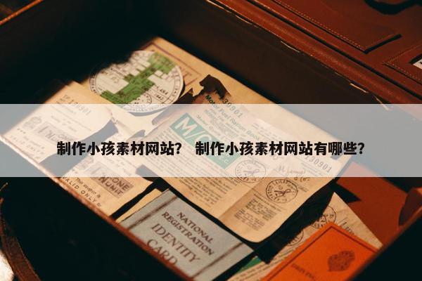 制作小孩素材网站？ 制作小孩素材网站有哪些？