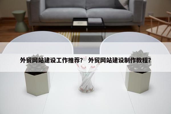 外贸网站建设工作推荐？ 外贸网站建设制作教程？