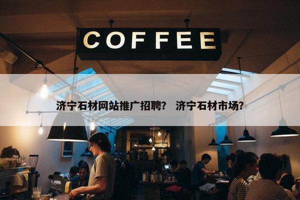 济宁石材网站推广招聘？ 济宁石材市场？