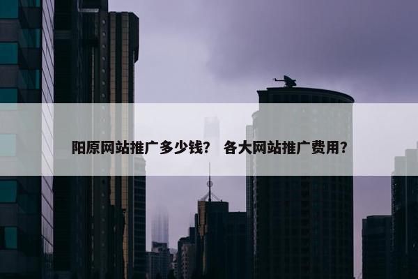 阳原网站推广多少钱？ 各大网站推广费用？