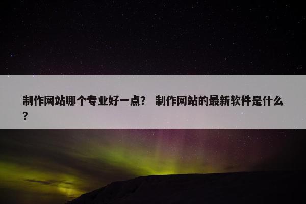 制作网站哪个专业好一点？ 制作网站的最新软件是什么？