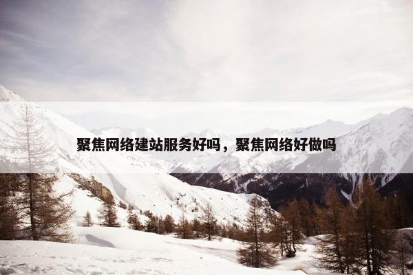 聚焦网络建站服务好吗，聚焦网络好做吗