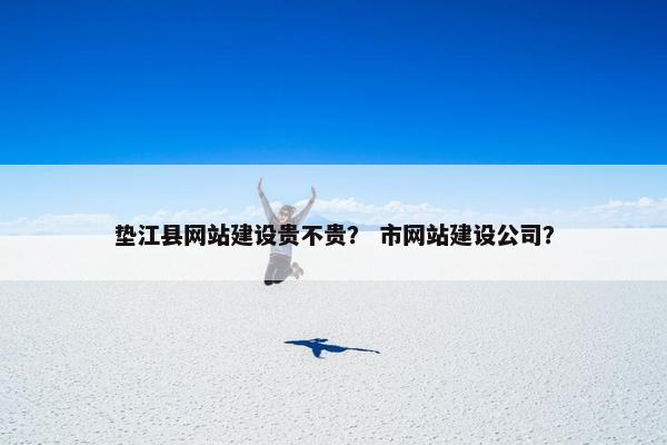 垫江县网站建设贵不贵？ 市网站建设公司？