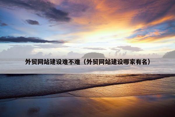 外贸网站建设难不难（外贸网站建设哪家有名）