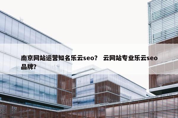 南京网站运营知名乐云seo？ 云网站专业乐云seo品牌？