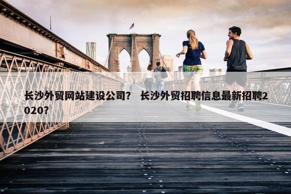 长沙外贸网站建设公司？ 长沙外贸招聘信息最新招聘2020？