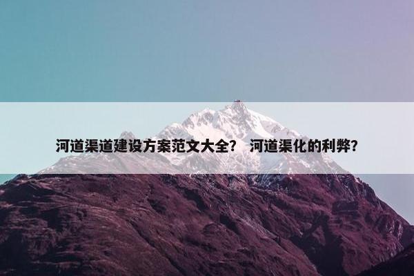 河道渠道建设方案范文大全？ 河道渠化的利弊？