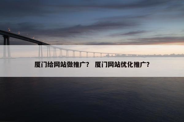 厦门给网站做推广？ 厦门网站优化推广？