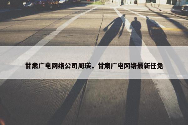 甘肃广电网络公司周瑛，甘肃广电网络最新任免
