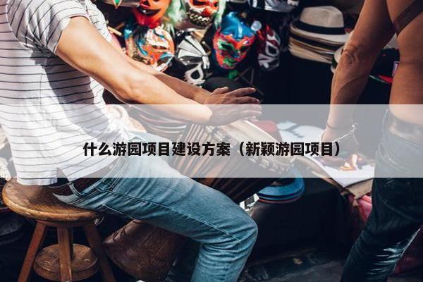 什么游园项目建设方案（新颖游园项目）
