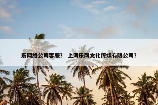 乐网络公司客服？ 上海乐网文化传媒有限公司？