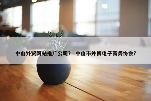中山外贸网站推广公司？ 中山市外贸电子商务协会？