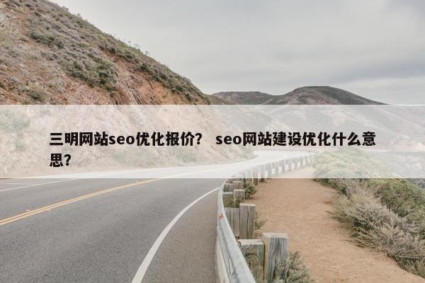 三明网站seo优化报价？ seo网站建设优化什么意思？
