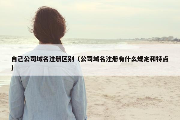 自己公司域名注册区别（公司域名注册有什么规定和特点）