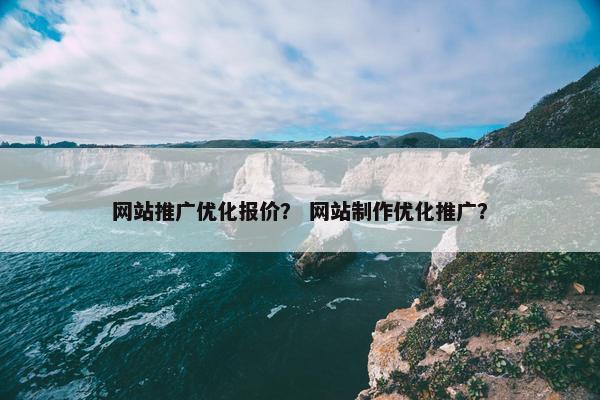 网站推广优化报价？ 网站制作优化推广？