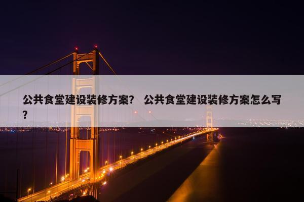 公共食堂建设装修方案？ 公共食堂建设装修方案怎么写？