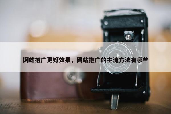 网站推广更好效果，网站推广的主流方法有哪些