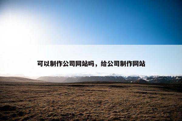 可以制作公司网站吗，给公司制作网站