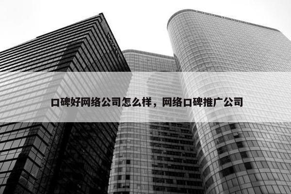 口碑好网络公司怎么样，网络口碑推广公司