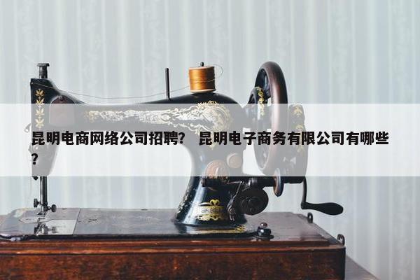 昆明电商网络公司招聘？ 昆明电子商务有限公司有哪些？