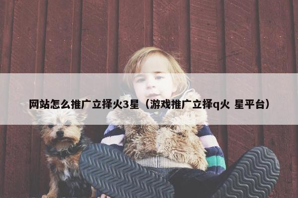 网站怎么推广立择火3星（游戏推广立择q火 星平台）