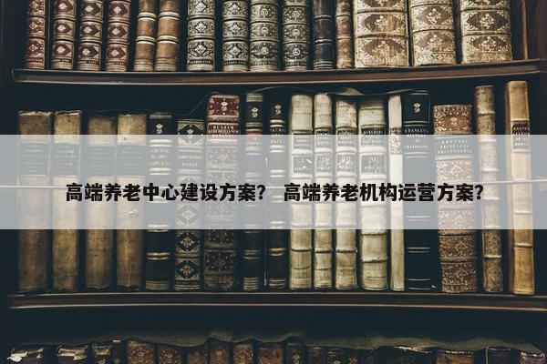 高端养老中心建设方案？ 高端养老机构运营方案？
