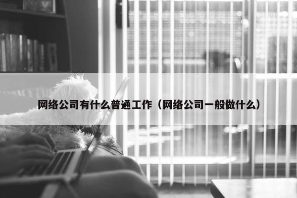 网络公司有什么普通工作（网络公司一般做什么）