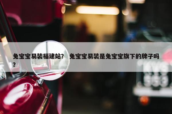 兔宝宝易装福建站？ 兔宝宝易装是兔宝宝旗下的牌子吗？